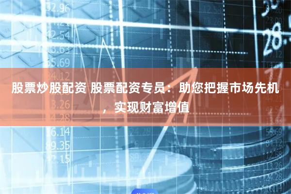 股票炒股配资 股票配资专员：助您把握市场先机，实现财富增值
