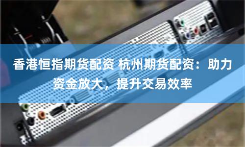 香港恒指期货配资 杭州期货配资：助力资金放大，提升交易效率