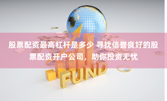 股票配资最高杠杆是多少 寻找信誉良好的股票配资开户公司，助你投资无忧