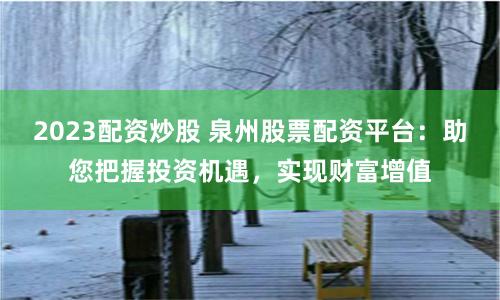 2023配资炒股 泉州股票配资平台：助您把握投资机遇，实现财富增值