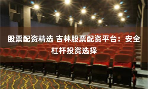 股票配资精选 吉林股票配资平台：安全杠杆投资选择